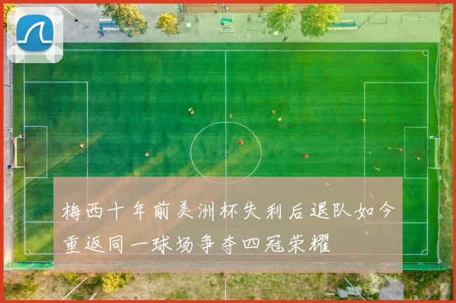梅西十年前美洲杯失利后退队如今重返同一球场争夺四冠荣耀