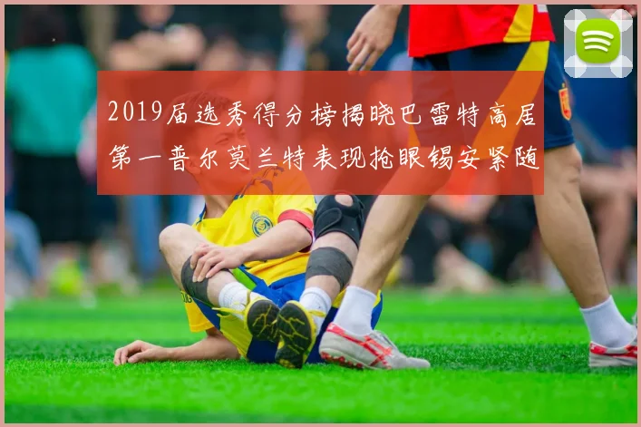 2019届选秀得分榜揭晓巴雷特高居第一普尔莫兰特表现抢眼锡安紧随其后