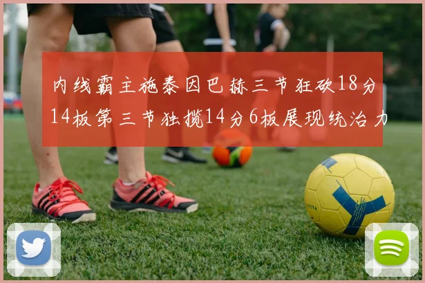 内线霸主施泰因巴赫三节狂砍18分14板第三节独揽14分6板展现统治力