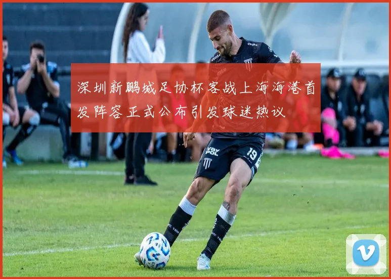 深圳新鹏城足协杯客战上海海港首发阵容正式公布引发球迷热议