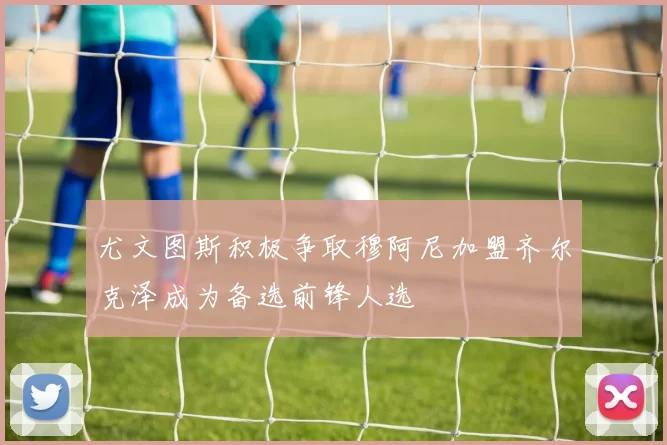 尤文图斯积极争取穆阿尼加盟齐尔克泽成为备选前锋人选