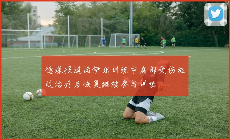 德媒报道诺伊尔训练中肩部受伤经过治疗后恢复继续参与训练