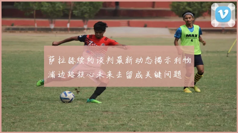 萨拉赫续约谈判最新动态揭示利物浦边路核心未来去留成关键问题