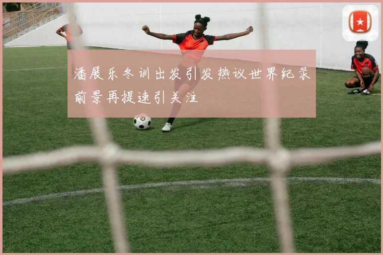 潘展乐冬训出发引发热议世界纪录前景再提速引关注