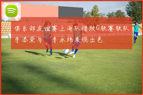 俱乐部友谊赛上海队惜败G联赛联队李添荣与偰李永炜表现出色