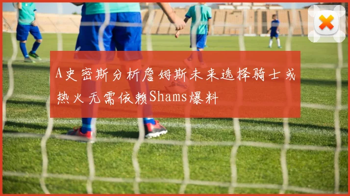 A史密斯分析詹姆斯未来选择骑士或热火无需依赖Shams爆料